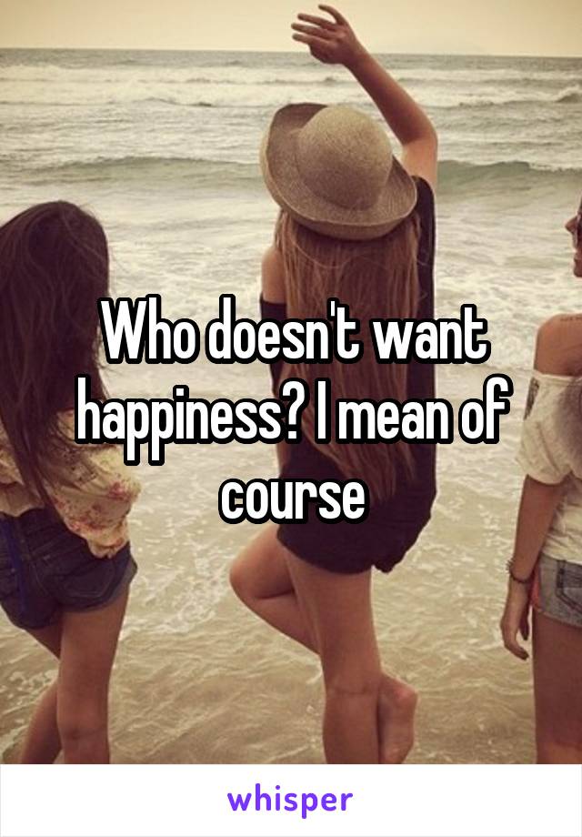 Who doesn't want happiness? I mean of course