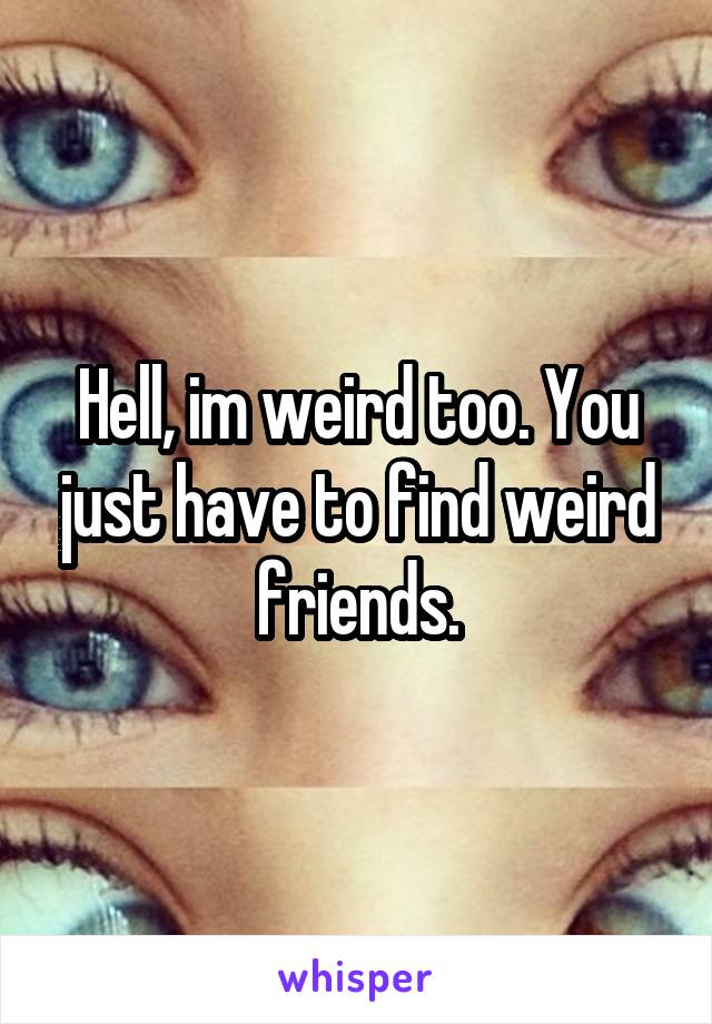 Hell, im weird too. You just have to find weird friends.