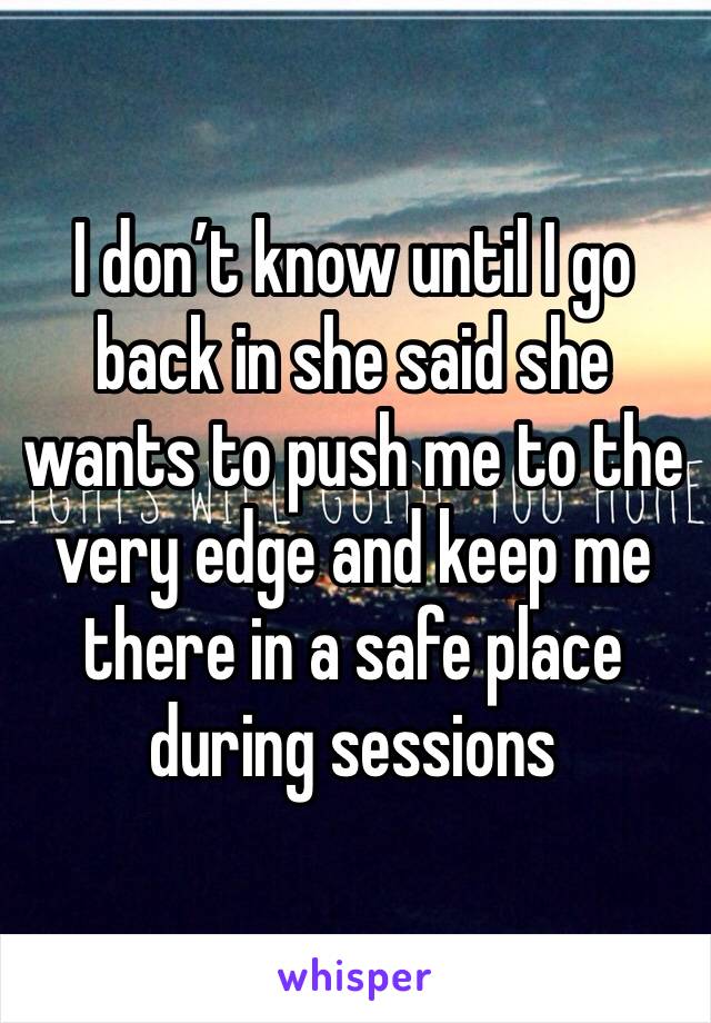 I don’t know until I go back in she said she wants to push me to the very edge and keep me there in a safe place during sessions