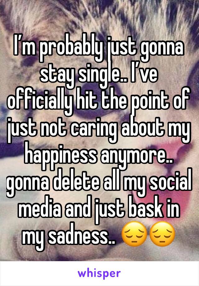 I’m probably just gonna stay single.. I’ve officially hit the point of just not caring about my happiness anymore.. gonna delete all my social media and just bask in my sadness.. 😔😔