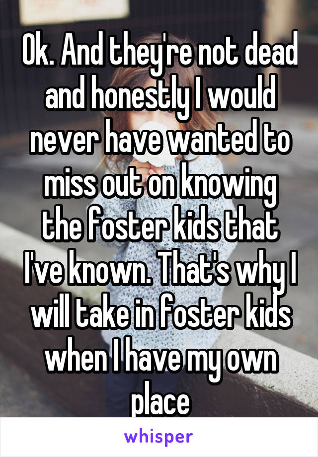 Ok. And they're not dead and honestly I would never have wanted to miss out on knowing the foster kids that I've known. That's why I will take in foster kids when I have my own place