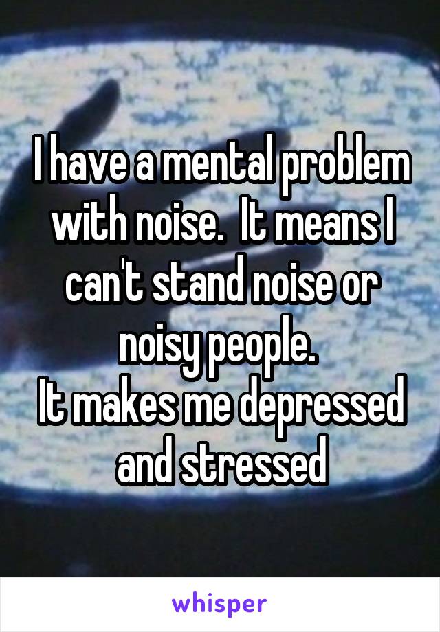 I have a mental problem with noise.  It means I can't stand noise or noisy people. 
It makes me depressed and stressed