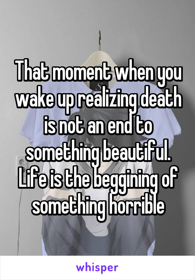 That moment when you wake up realizing death is not an end to something beautiful. Life is the beggining of something horrible