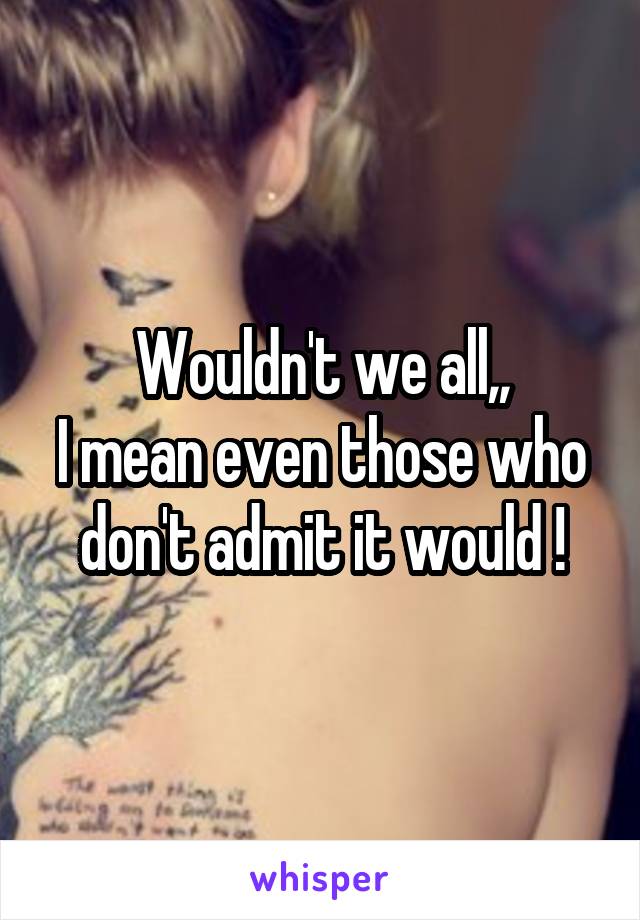 Wouldn't we all,,
I mean even those who don't admit it would !