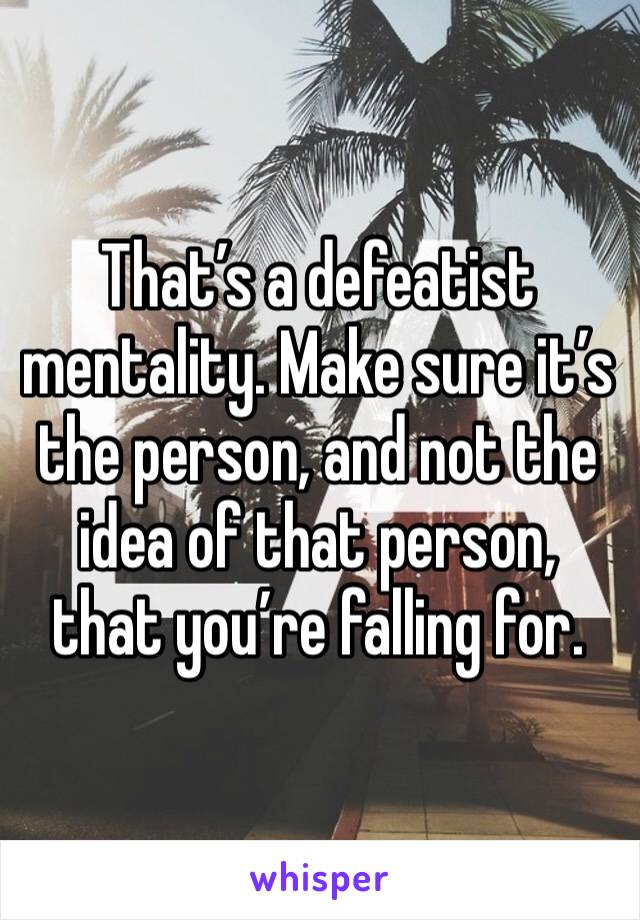 That’s a defeatist mentality. Make sure it’s the person, and not the idea of that person, that you’re falling for. 