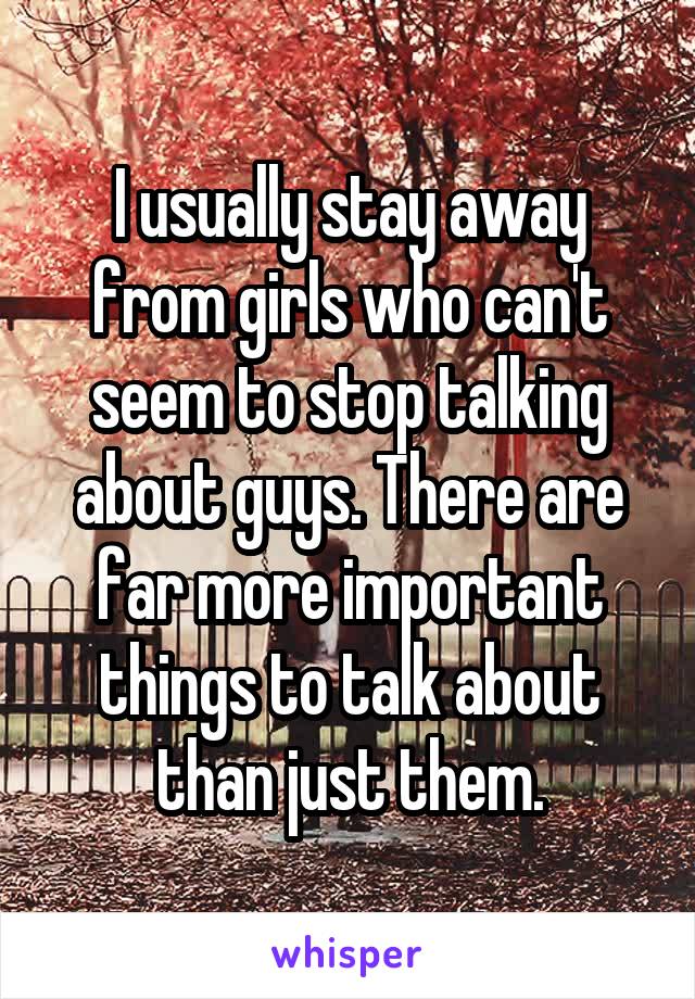 I usually stay away from girls who can't seem to stop talking about guys. There are far more important things to talk about than just them.