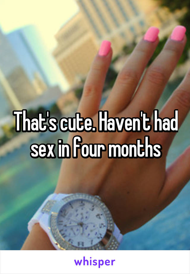 That's cute. Haven't had sex in four months