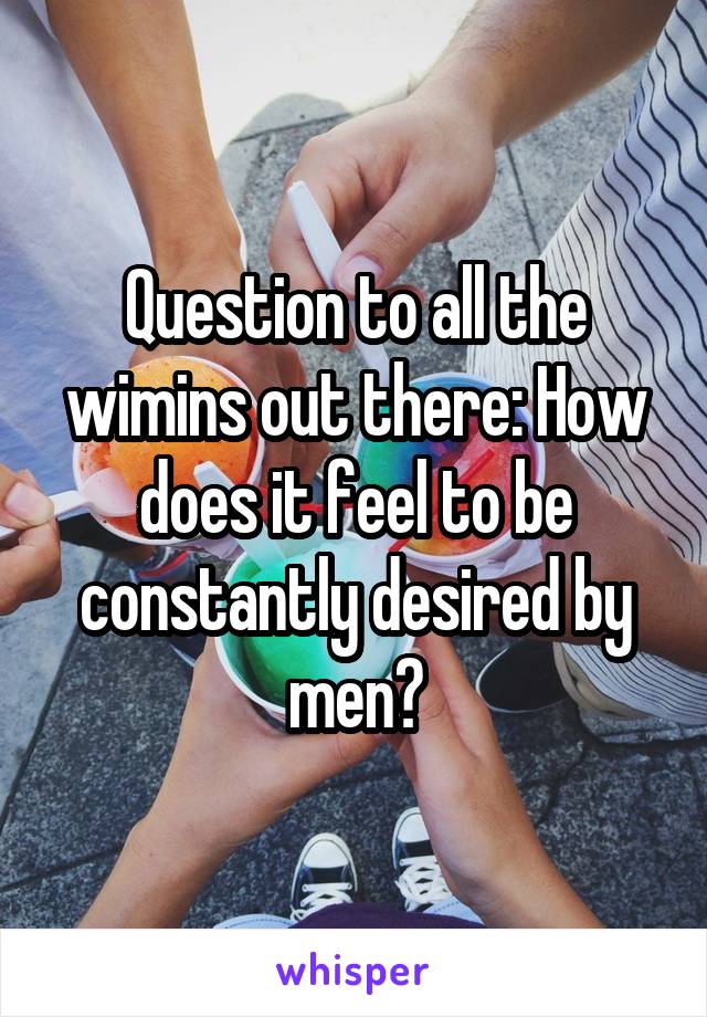 Question to all the wimins out there: How does it feel to be constantly desired by men?