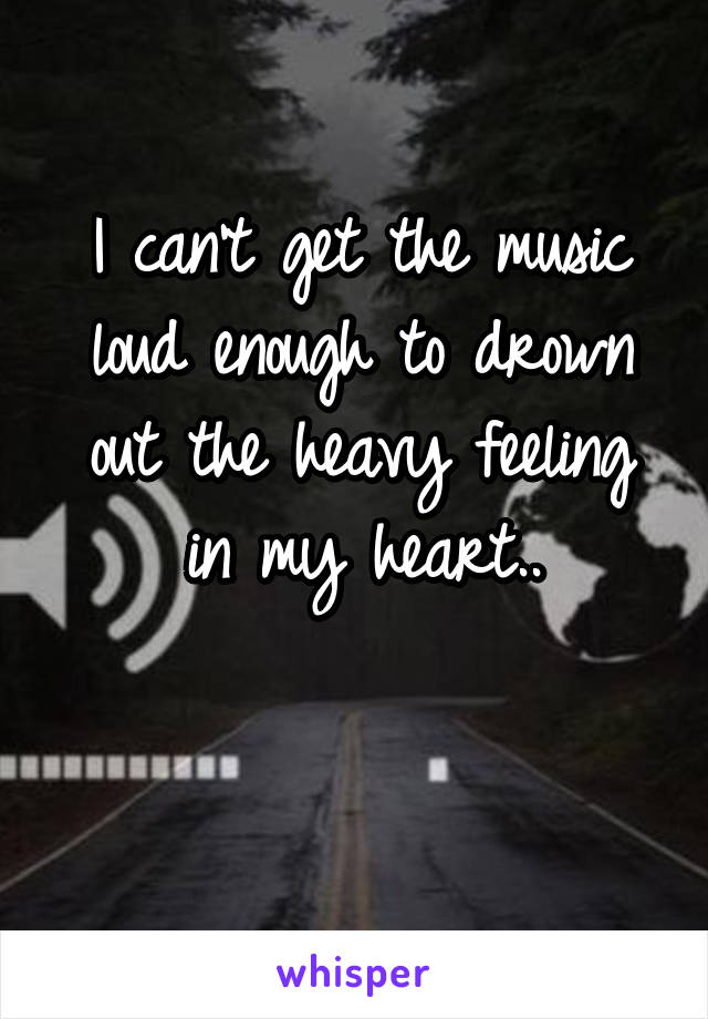 I can't get the music loud enough to drown out the heavy feeling in my heart..

