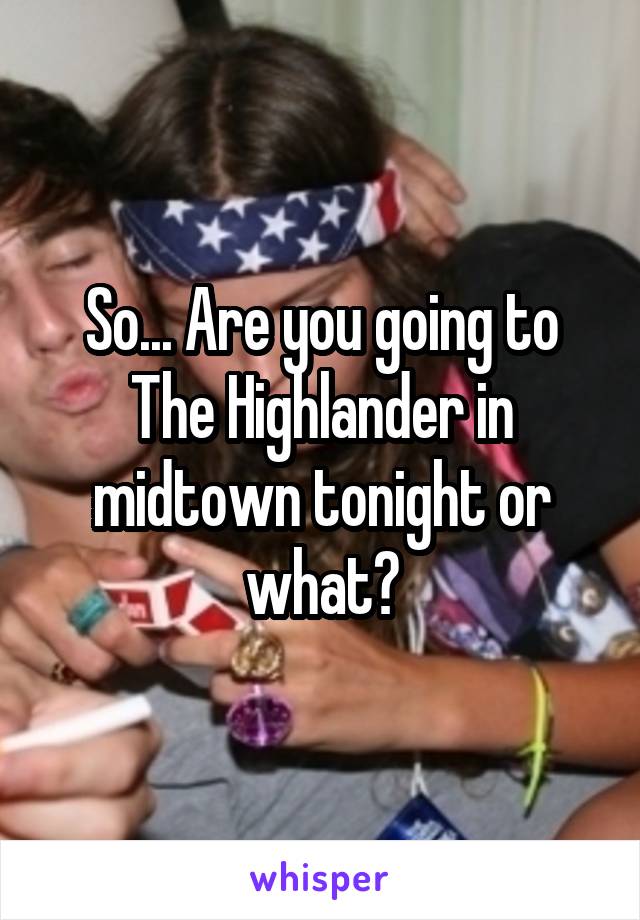 So... Are you going to The Highlander in midtown tonight or what?