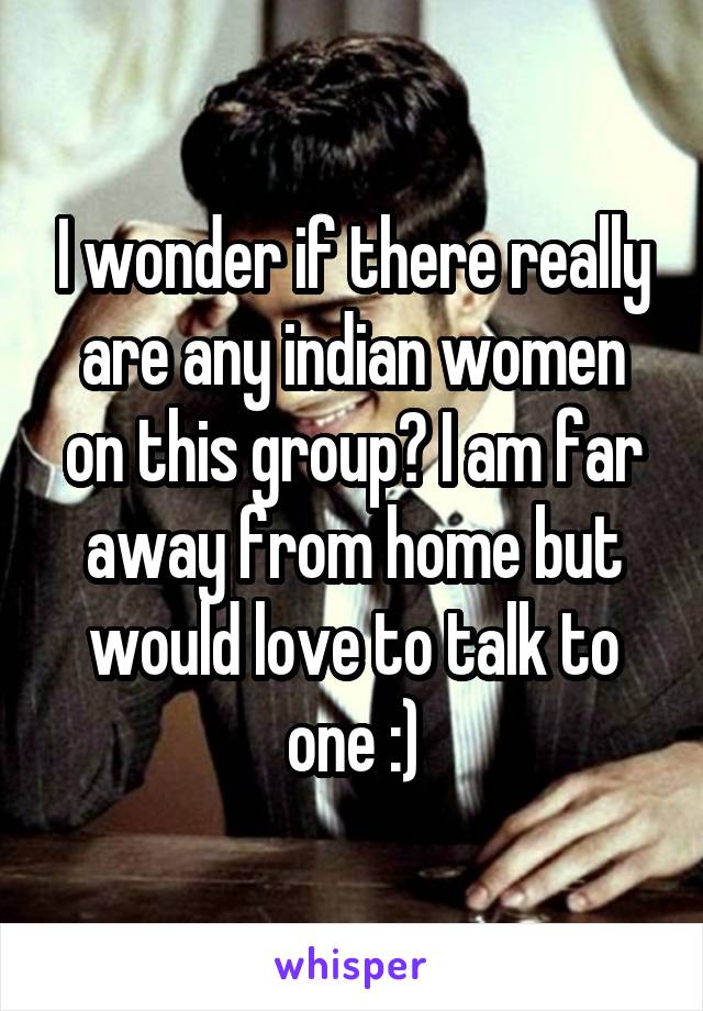 I wonder if there really are any indian women on this group? I am far away from home but would love to talk to one :)