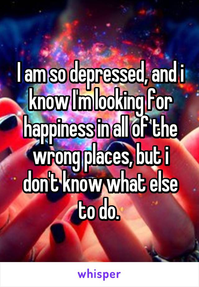 I am so depressed, and i know I'm looking for happiness in all of the wrong places, but i don't know what else to do. 