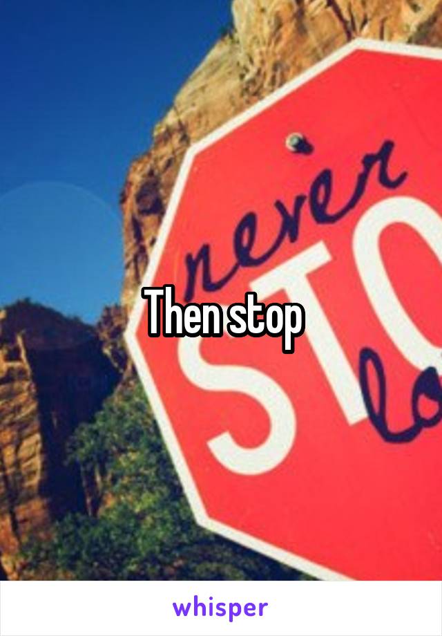 Then stop