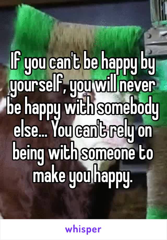 If you can't be happy by yourself, you will never be happy with somebody else… You can't rely on being with someone to make you happy.