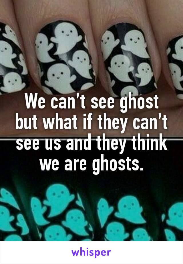 We can’t see ghost but what if they can’t see us and they think we are ghosts.