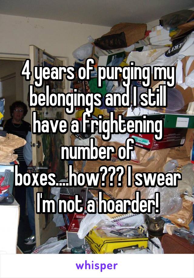 4 years of purging my belongings and I still have a frightening number of boxes....how??? I swear I'm not a hoarder!