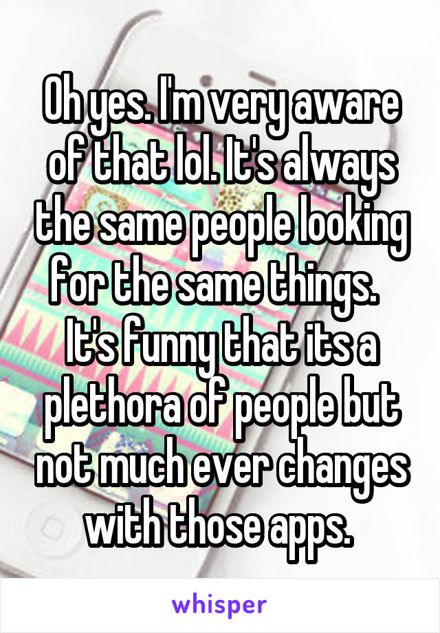 Oh yes. I'm very aware of that lol. It's always the same people looking for the same things.  
It's funny that its a plethora of people but not much ever changes with those apps. 