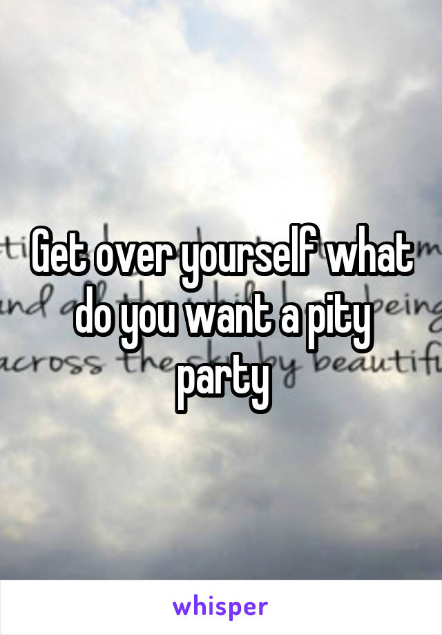 Get over yourself what do you want a pity party