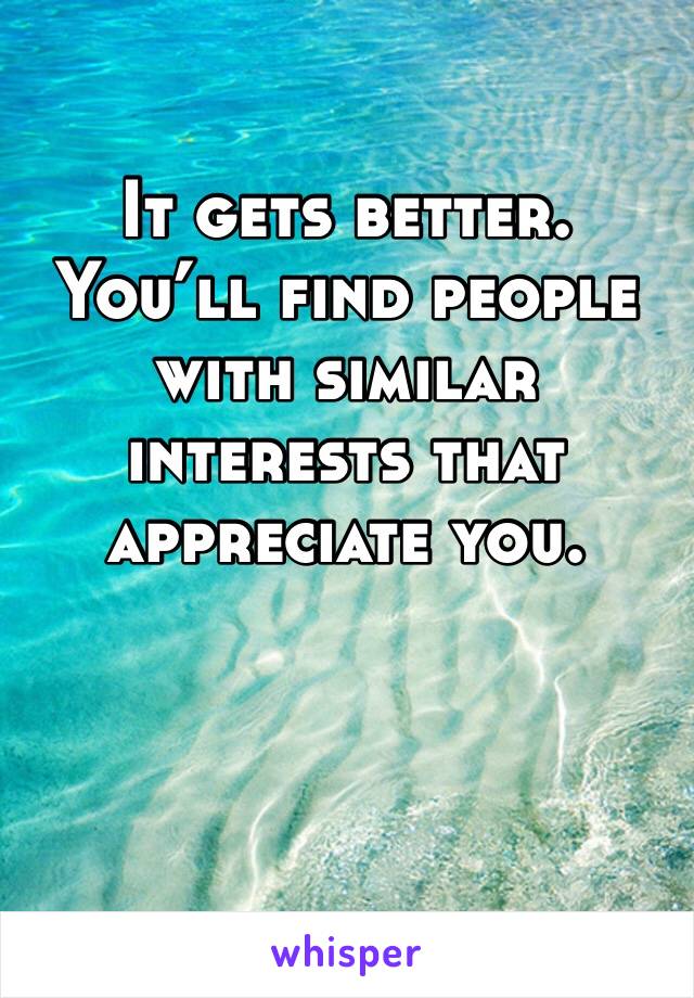 It gets better. You’ll find people with similar interests that appreciate you.