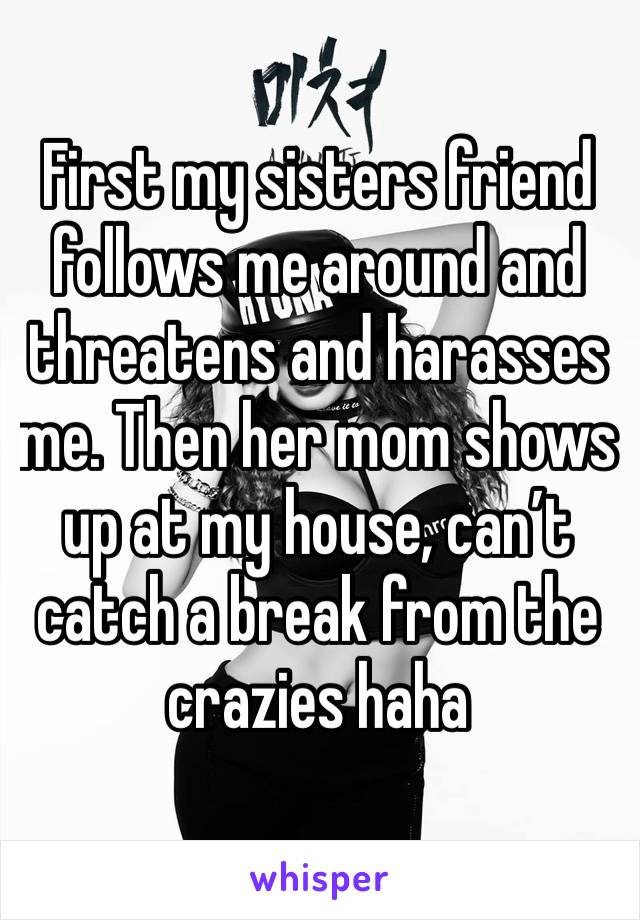 First my sisters friend follows me around and threatens and harasses me. Then her mom shows up at my house, can’t catch a break from the crazies haha