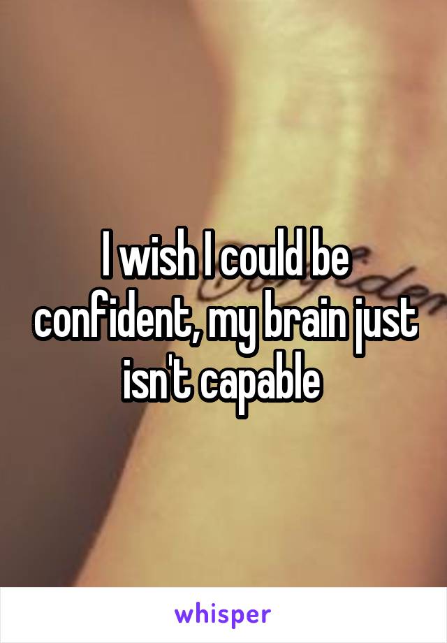 I wish I could be confident, my brain just isn't capable 