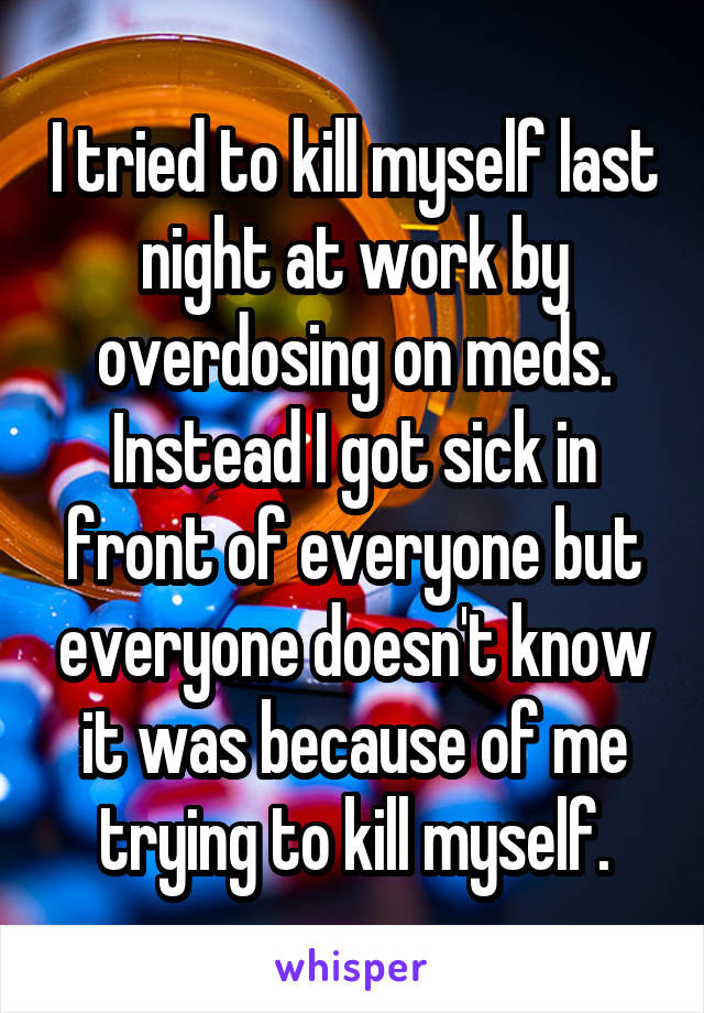 I tried to kill myself last night at work by overdosing on meds. Instead I got sick in front of everyone but everyone doesn't know it was because of me trying to kill myself.