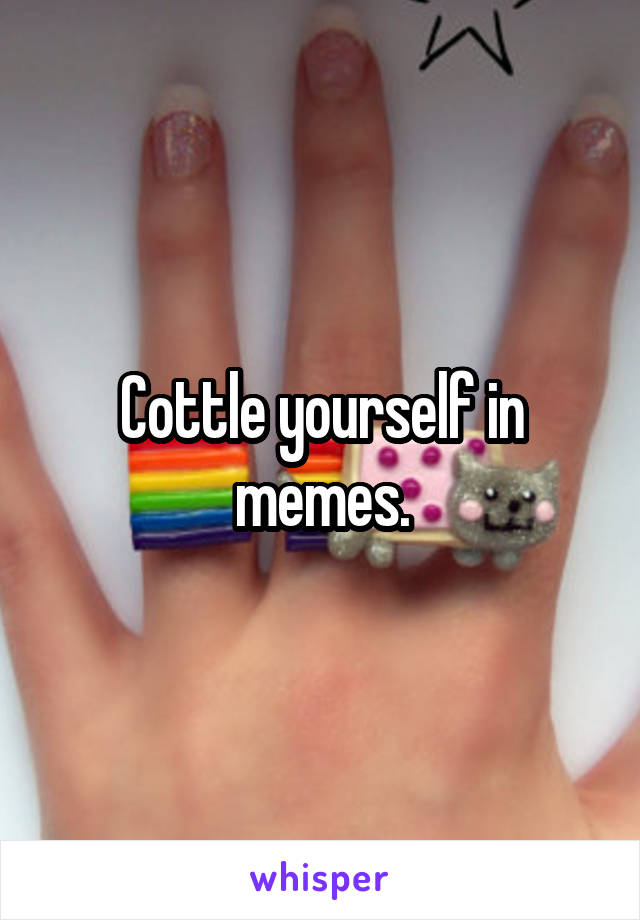 Cottle yourself in memes.
