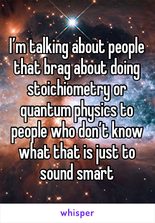 I’m talking about people that brag about doing stoichiometry or quantum physics to people who don’t know what that is just to sound smart 