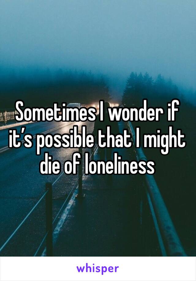 Sometimes I wonder if it’s possible that I might die of loneliness 
