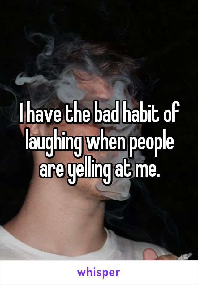 I have the bad habit of laughing when people are yelling at me.