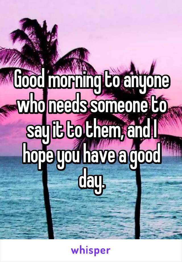 Good morning to anyone who needs someone to say it to them, and I hope you have a good day.