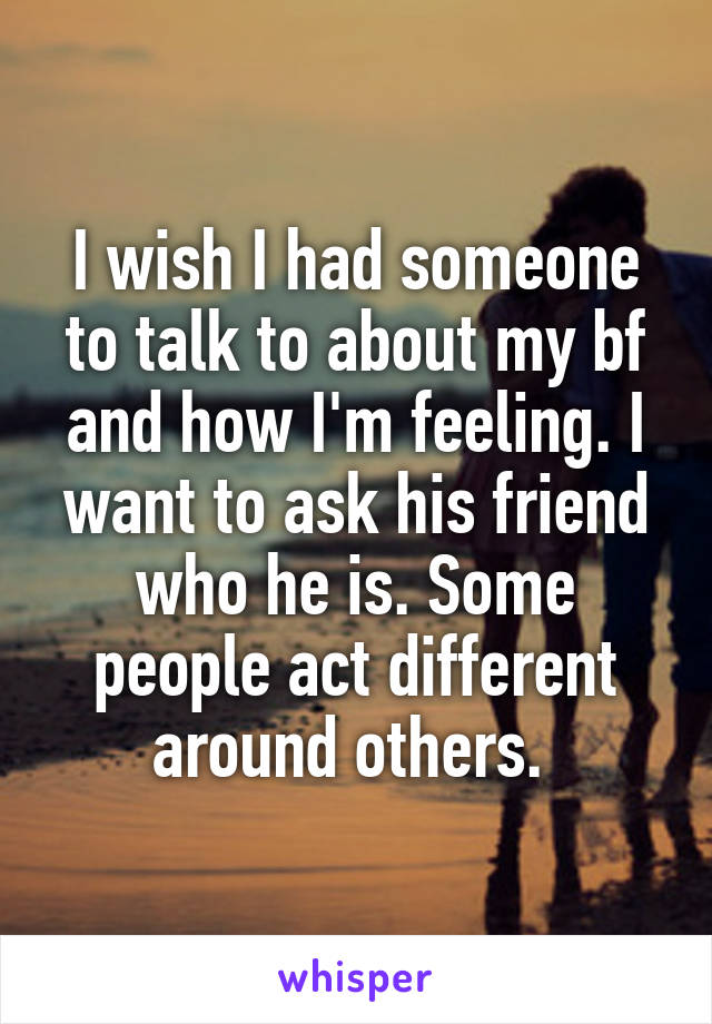 I wish I had someone to talk to about my bf and how I'm feeling. I want to ask his friend who he is. Some people act different around others. 