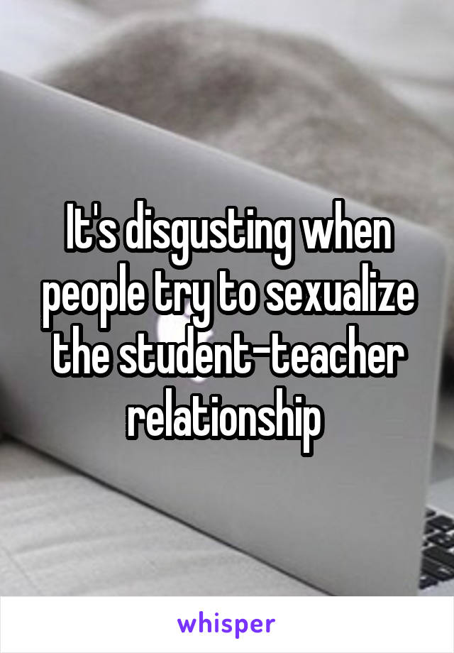 It's disgusting when people try to sexualize the student-teacher relationship 