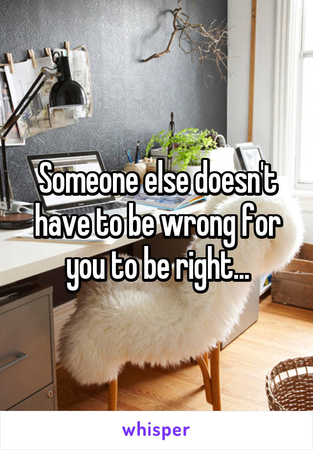 Someone else doesn't have to be wrong for you to be right...