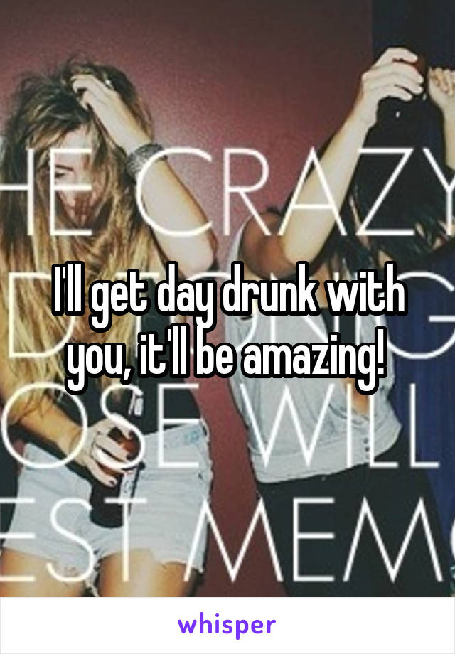 I'll get day drunk with you, it'll be amazing! 