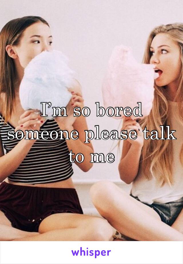 I’m so bored someone please talk to me
