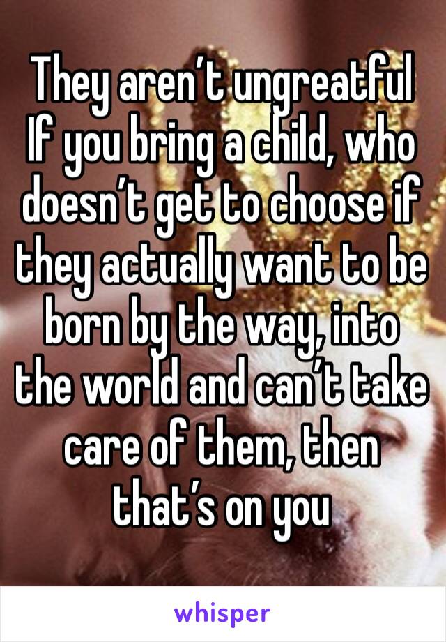 They aren’t ungreatful
If you bring a child, who doesn’t get to choose if they actually want to be born by the way, into the world and can’t take care of them, then that’s on you