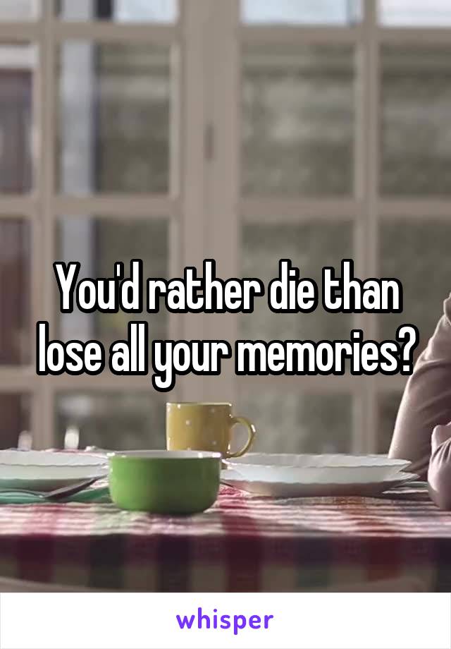 You'd rather die than lose all your memories?