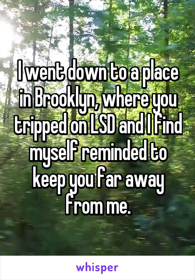 I went down to a place in Brooklyn, where you tripped on LSD and I find myself reminded to keep you far away from me.
