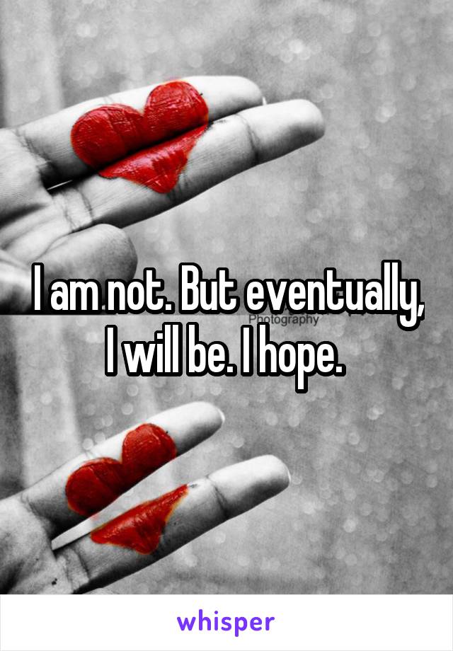 I am not. But eventually, I will be. I hope. 