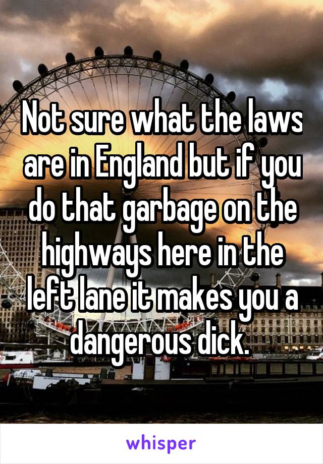 Not sure what the laws are in England but if you do that garbage on the highways here in the left lane it makes you a dangerous dick. 