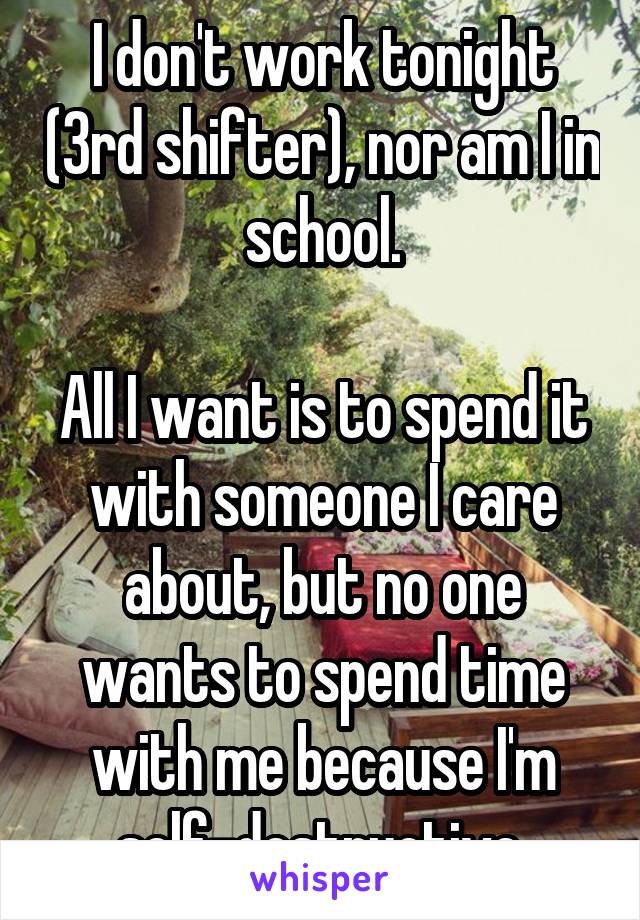 I don't work tonight (3rd shifter), nor am I in school.

All I want is to spend it with someone I care about, but no one wants to spend time with me because I'm self-destructive.