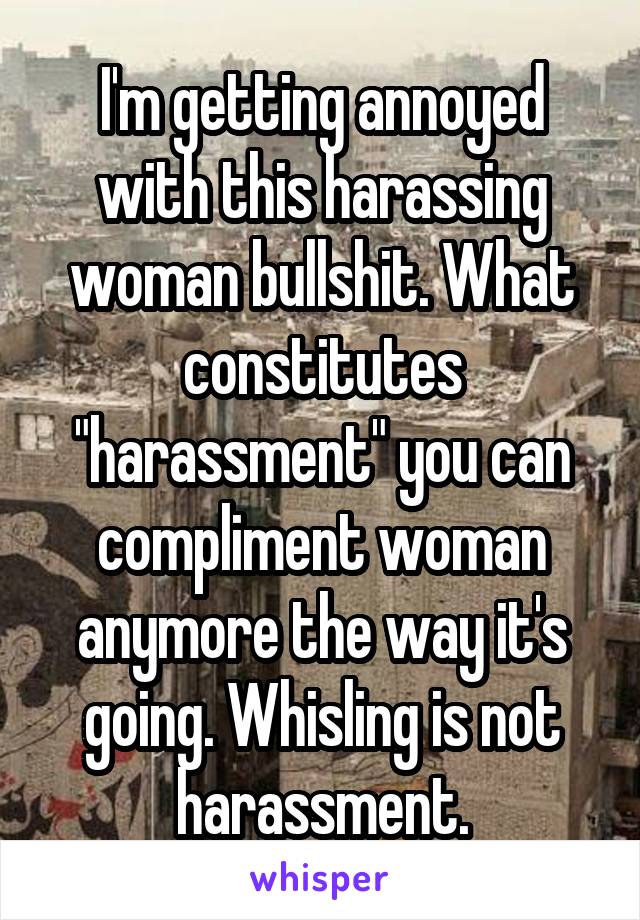 I'm getting annoyed with this harassing woman bullshit. What constitutes "harassment" you can compliment woman anymore the way it's going. Whisling is not harassment.