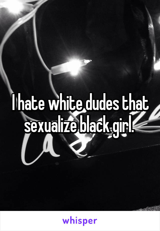 I hate white dudes that sexualize black girl. 