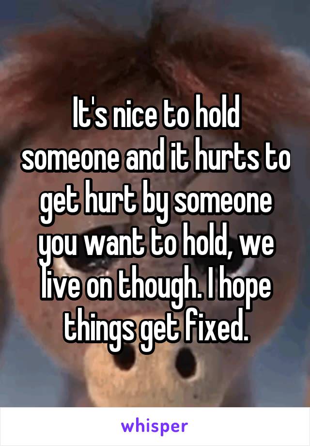 It's nice to hold someone and it hurts to get hurt by someone you want to hold, we live on though. I hope things get fixed.