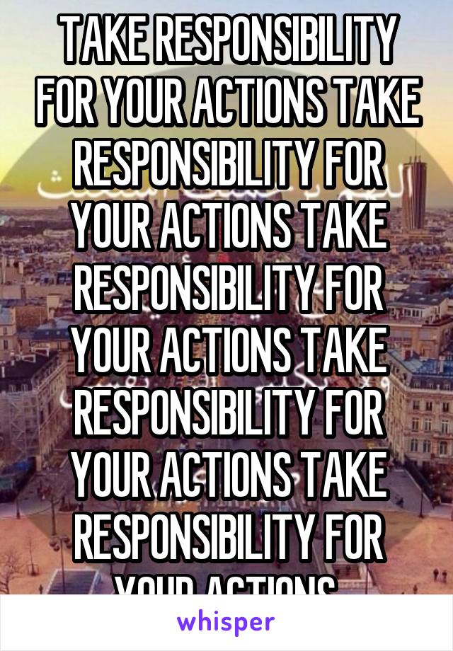 TAKE RESPONSIBILITY FOR YOUR ACTIONS TAKE RESPONSIBILITY FOR YOUR ACTIONS TAKE RESPONSIBILITY FOR YOUR ACTIONS TAKE RESPONSIBILITY FOR YOUR ACTIONS TAKE RESPONSIBILITY FOR YOUR ACTIONS 