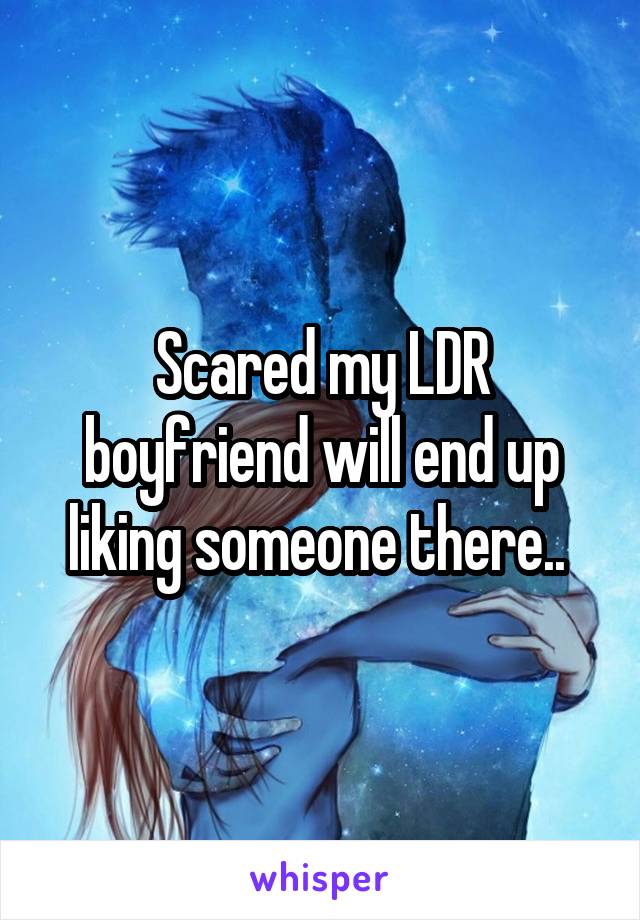 Scared my LDR boyfriend will end up liking someone there.. 