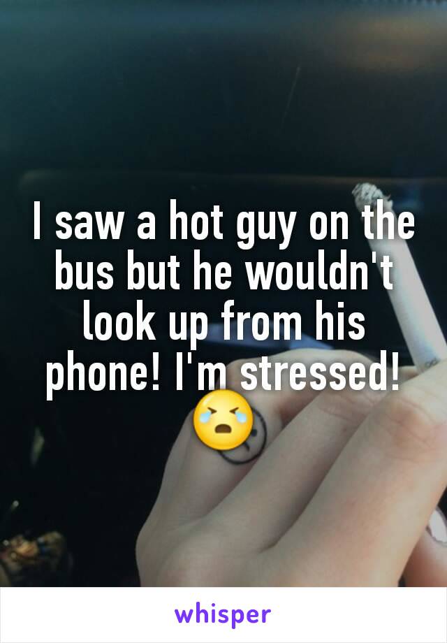 I saw a hot guy on the bus but he wouldn't look up from his phone! I'm stressed!
😭