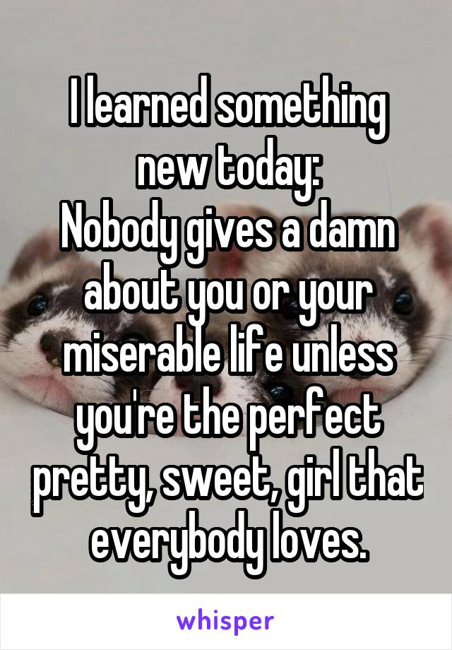 I learned something new today:
Nobody gives a damn about you or your miserable life unless you're the perfect pretty, sweet, girl that everybody loves.