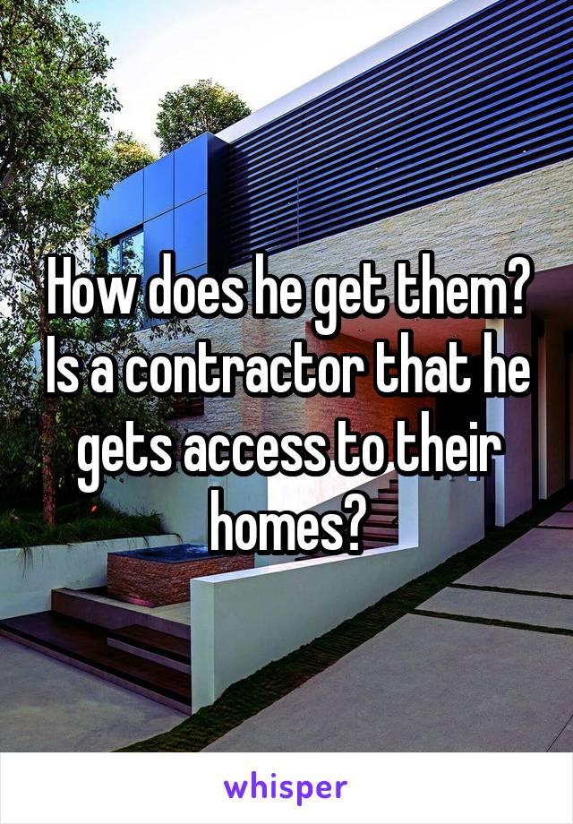 How does he get them? Is a contractor that he gets access to their homes?
